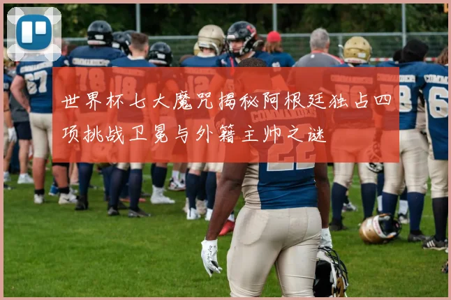 世界杯七大魔咒揭秘阿根廷独占四项挑战卫冕与外籍主帅之谜