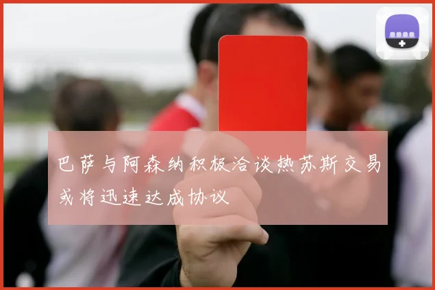 巴萨与阿森纳积极洽谈热苏斯交易或将迅速达成协议