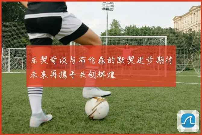东契奇谈与布伦森的默契进步期待未来再携手共创辉煌
